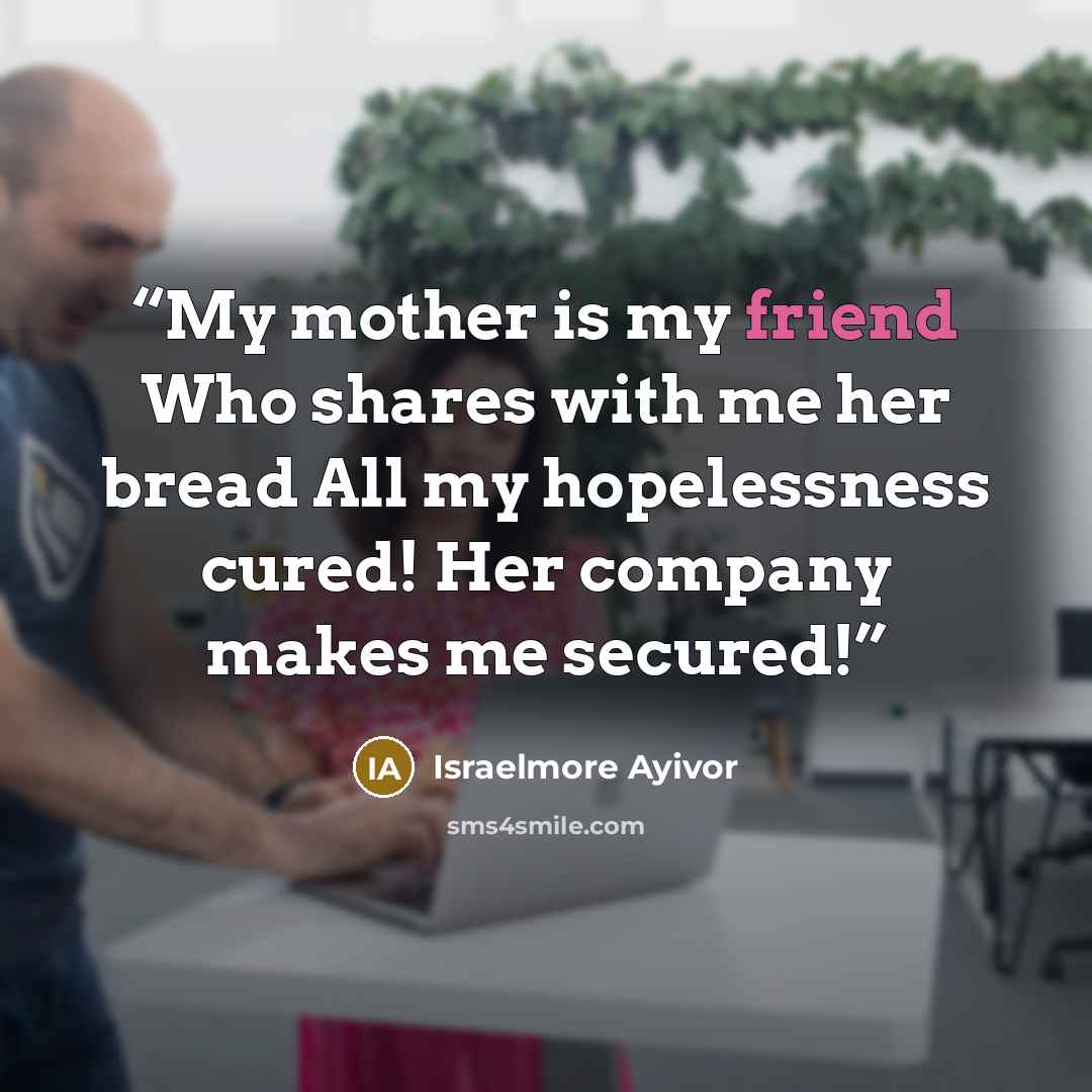 “My mother is my friend Who shares with me her bread All my hopelessness cured! Her company makes me secured!” quote by Israelmore Ayivor