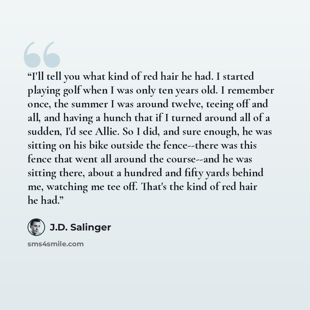 “I'll tell you what kind of red hair he had. I started playing golf when I was only ten years old. I remember once, the summer I was around twelve, teeing off and all, and having a hunch that if I turned around all of a sudden, I'd see Allie. So I did, and sure enough, he was sitting on his bike…” quote by J.D. Salinger