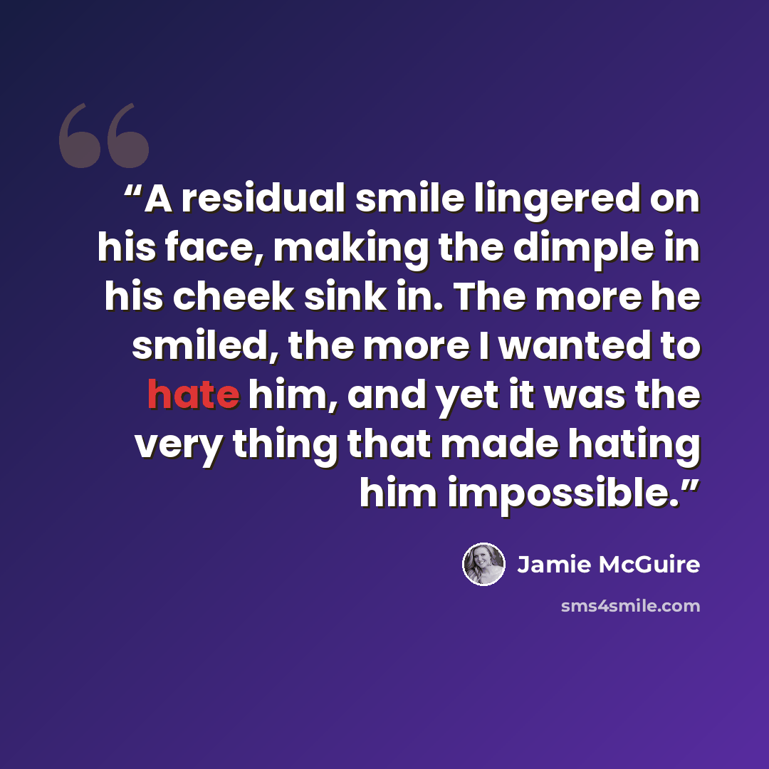“A residual smile lingered on his face, making the dimple in his cheek sink in. The more he smiled, the more I wanted to hate him, and yet it was the very thing that made hating him impossible.” quote by Jamie McGuire