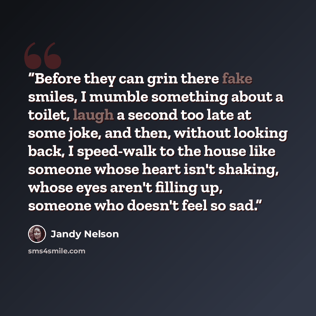 “Before they can grin there fake smiles, I mumble something about a toilet, laugh a second too late at some joke, and then, without looking back, I speed-walk to the house like someone whose heart isn't shaking, whose eyes aren't filling up, someone who doesn't feel so sad.” quote by Jandy Nelson