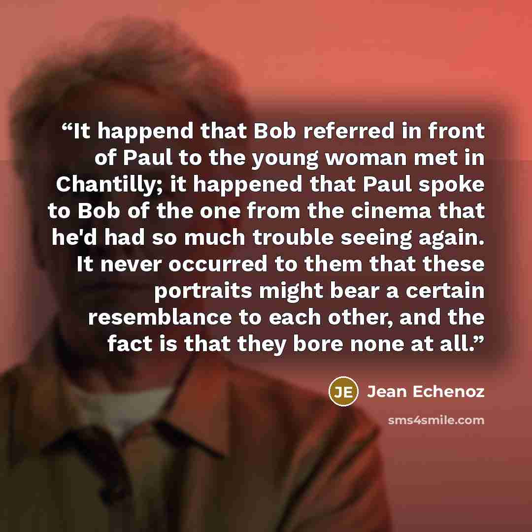 “It happend that Bob referred in front of Paul to the young woman met in Chantilly; it happened that Paul spoke to Bob of the one from the cinema that he'd had so much trouble seeing again. It never occurred to them that these portraits might bear a certain resemblance to each other, and the fact…” quote by Jean Echenoz