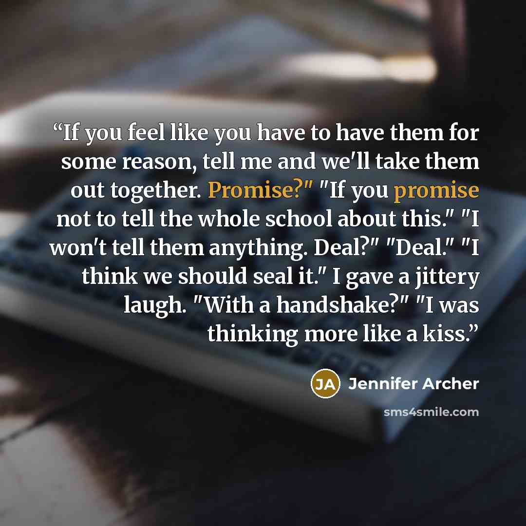 “If you feel like you have to have them for some reason, tell me and we'll take them out together. Promise?" "If you promise not to tell the whole school about this." "I won't tell them anything. Deal?" "Deal." "I think we should seal it." I gave a jittery laugh. "With a handshake?" "I was thinking…” quote by Jennifer Archer
