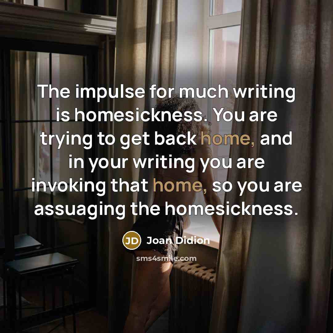 “The impulse for much writing is homesickness. You are trying to get back home, and in your writing you are invoking that home, so you are assuaging the homesickness.” quote by Joan Didion