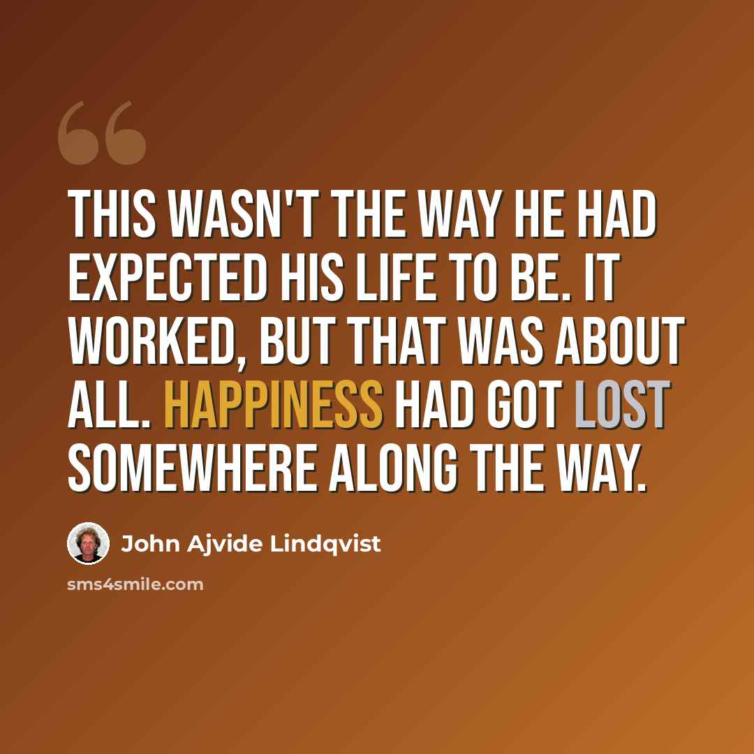 “This wasn't the way he had expected his life to be. It worked, but that was about all. Happiness had got lost somewhere along the way.” quote by John Ajvide Lindqvist