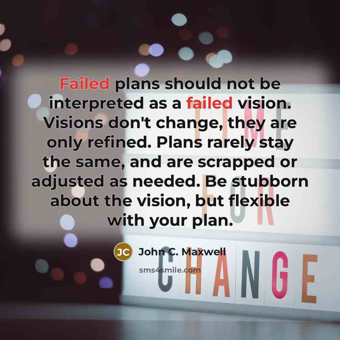 “Failed plans should not be interpreted as a failed vision. Visions don't change, they are only refined. Plans rarely stay the same, and are scrapped or adjusted as needed. Be stubborn about the vision, but flexible with your plan.” quote by John C. Maxwell
