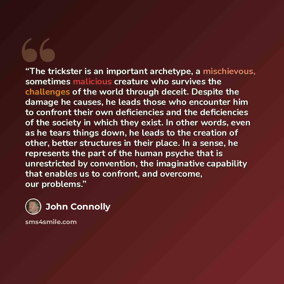 “The trickster is an important archetype, a mischievous, sometimes malicious creature who survives the challenges of the world through deceit. Despite the damage he causes, he leads those who encounter him to confront their own deficiencies and the deficiencies of the society in which they exist…” quote by John Connolly