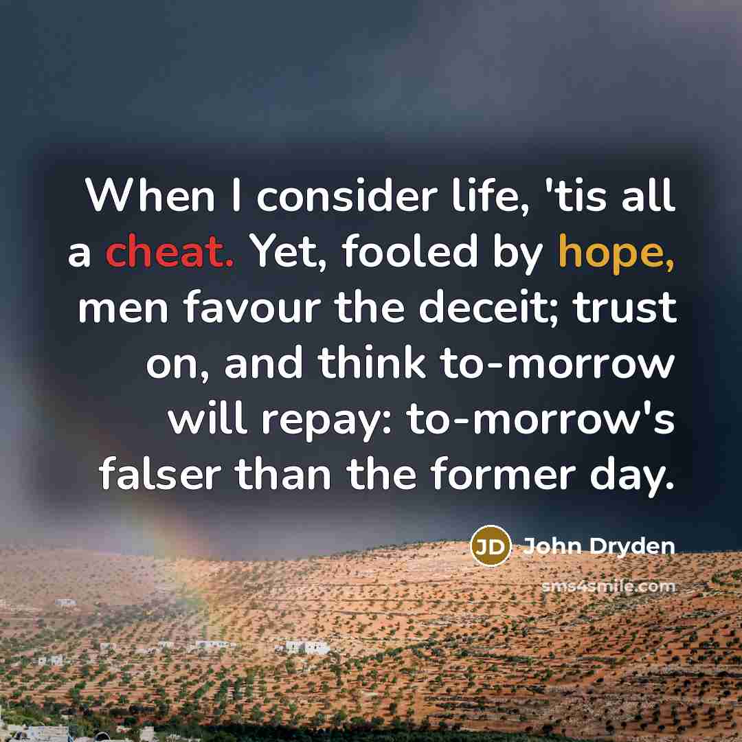 “When I consider life, 'tis all a cheat. Yet, fooled by hope, men favour the deceit; trust on, and think to-morrow will repay: to-morrow's falser than the former day.” quote by John Dryden