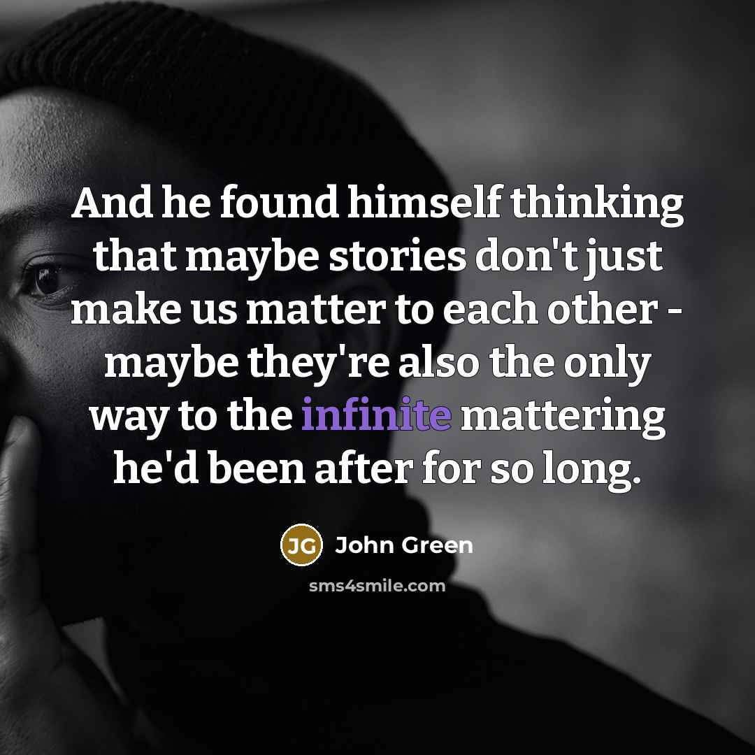 “And he found himself thinking that maybe stories don't just make us matter to each other - maybe they're also the only way to the infinite mattering he'd been after for so long.” quote by John Green