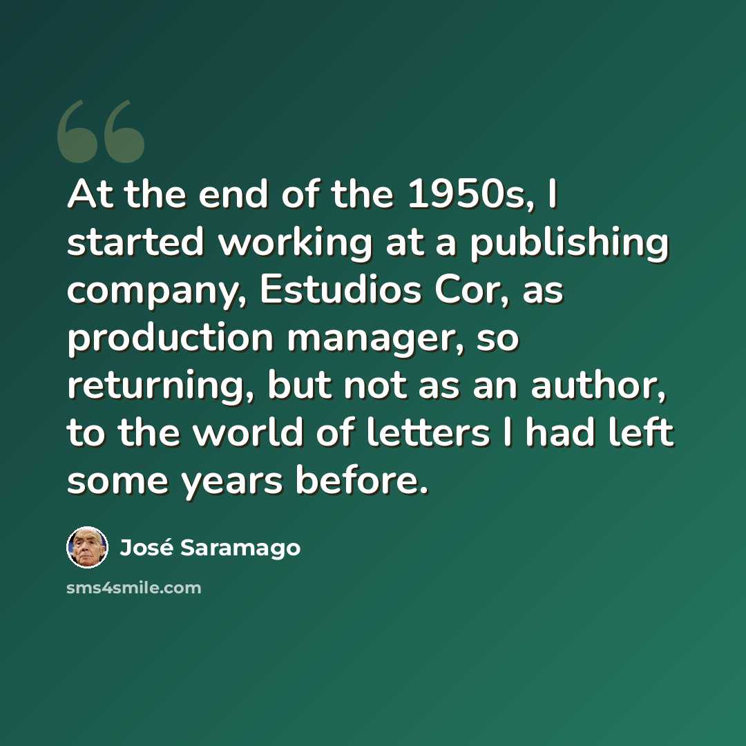“At the end of the 1950s, I started working at a publishing company, Estudios Cor, as production manager, so returning, but not as an author, to the world of letters I had left some years before.” quote by Jose Saramago