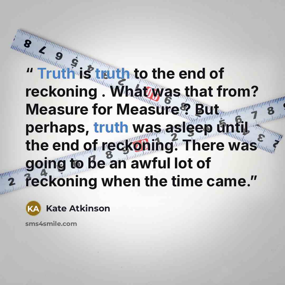 “Truth is truth to the end of reckoning . What was that from? Measure for Measure ? But perhaps, truth was asleep until the end of reckoning. There was going to be an awful lot of reckoning when the time came.” quote by Kate Atkinson