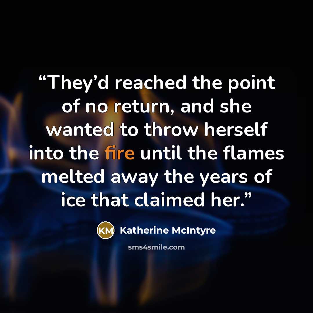 “They’d reached the point of no return, and she wanted to throw herself into the fire until the flames melted away the years of ice that claimed her.” quote by Katherine McIntyre