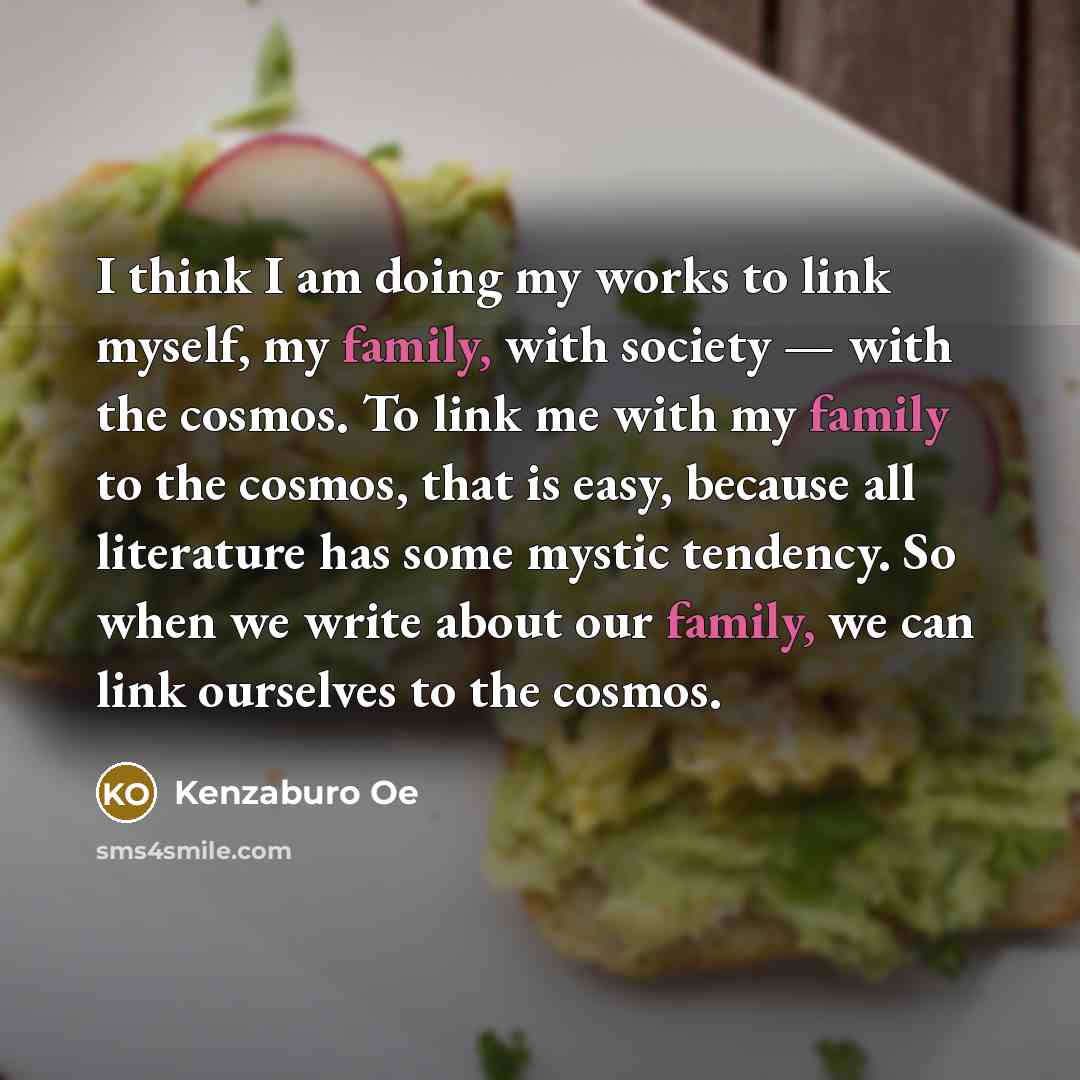 “I think I am doing my works to link myself, my family, with society — with the cosmos. To link me with my family to the cosmos, that is easy, because all literature has some mystic tendency. So when we write about our family, we can link ourselves to the cosmos.” quote by Kenzaburo Oe