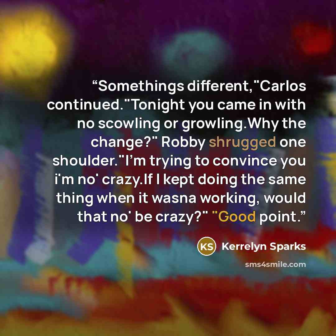 “Somethings different,"Carlos continued."Tonight you came in with no scowling or growling.Why the change?" Robby shrugged one shoulder."I'm trying to convince you i'm no' crazy.If I kept doing the same thing when it wasna working, would that no' be crazy?" "Good point.” quote by Kerrelyn Sparks