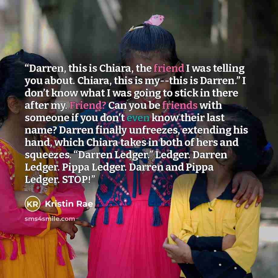 “Darren, this is Chiara, the friend I was telling you about. Chiara, this is my--this is Darren.” I don’t know what I was going to stick in there after my. Friend? Can you be friends with someone if you don’t even know their last name? Darren finally unfreezes, extending his hand, which Chiara…” quote by Kristin Rae