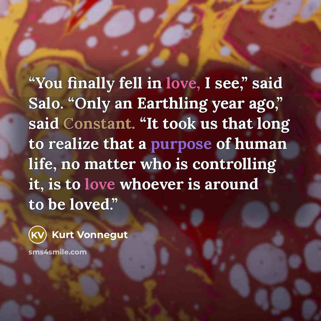 “You finally fell in love, I see,” said Salo. “Only an Earthling year ago,” said Constant. “It took us that long to realize that a purpose of human life, no matter who is controlling it, is to love whoever is around to be loved.” quote by Kurt Vonnegut