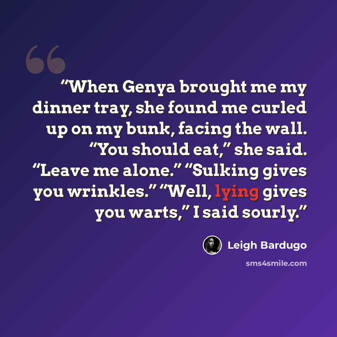 “When Genya brought me my dinner tray, she found me curled up on my bunk, facing the wall. “You should eat,” she said. “Leave me alone.” “Sulking gives you wrinkles.” “Well, lying gives you warts,” I said sourly.” quote by Leigh Bardugo