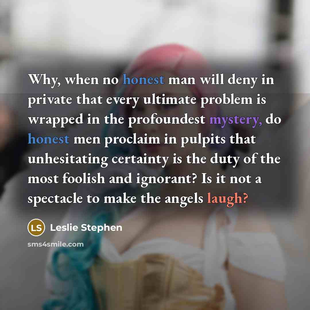 “Why, when no honest man will deny in private that every ultimate problem is wrapped in the profoundest mystery, do honest men proclaim in pulpits that unhesitating certainty is the duty of the most foolish and ignorant? Is it not a spectacle to make the angels laugh?” quote by Leslie Stephen