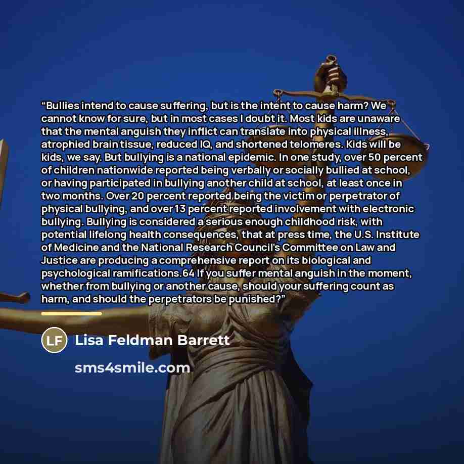 “Bullies intend to cause suffering, but is the intent to cause harm? We cannot know for sure, but in most cases I doubt it. Most kids are unaware that the mental anguish they inflict can translate into physical illness, atrophied brain tissue, reduced IQ, and shortened telomeres. Kids will be kids…” quote by Lisa Feldman Barrett