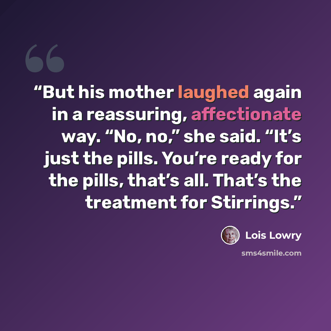 “But his mother laughed again in a reassuring, affectionate way. “No, no,” she said. “It’s just the pills. You’re ready for the pills, that’s all. That’s the treatment for Stirrings.” quote by Lois Lowry