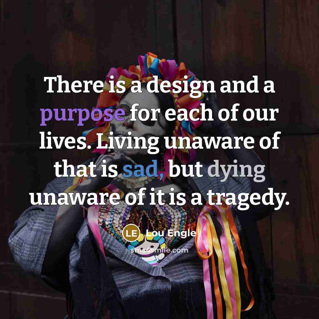 “There is a design and a purpose for each of our lives. Living unaware of that is sad, but dying unaware of it is a tragedy.” quote by Lou Engle