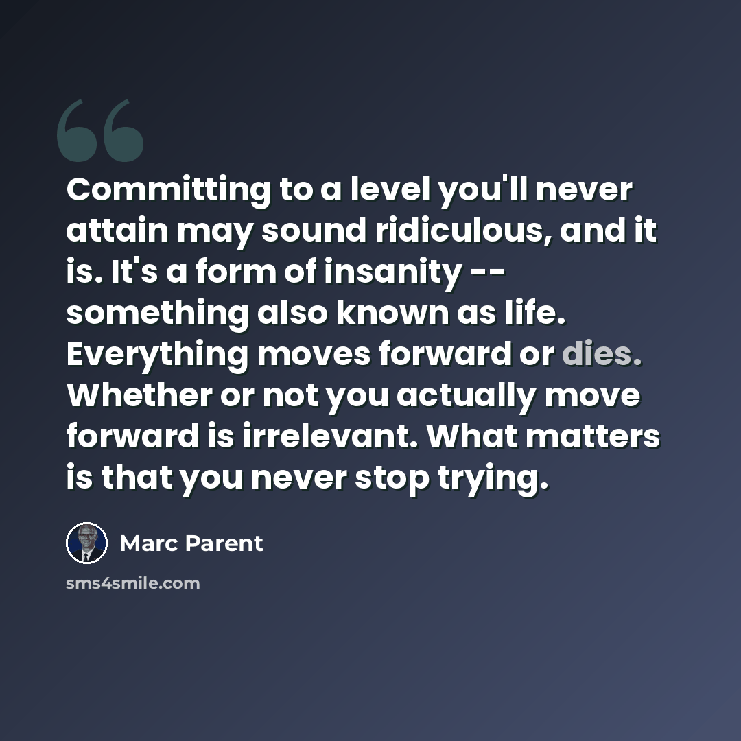 “Committing to a level you'll never attain may sound ridiculous, and it is. It's a form of insanity -- something also known as life. Everything moves forward or dies. Whether or not you actually move forward is irrelevant. What matters is that you never stop trying.” quote by Marc Parent
