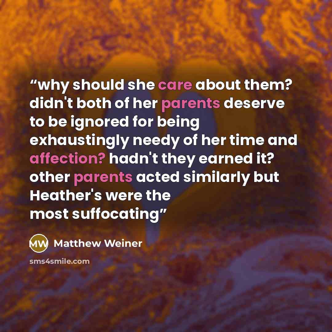 “why should she care about them? didn't both of her parents deserve to be ignored for being exhaustingly needy of her time and affection? hadn't they earned it? other parents acted similarly but Heather's were the most suffocating” quote by Matthew Weiner