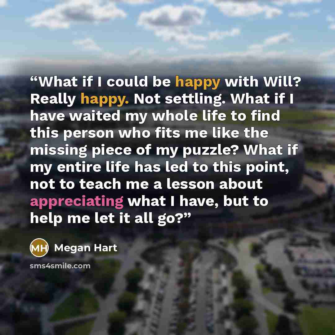 “What if I could be happy with Will? Really happy. Not settling. What if I have waited my whole life to find this person who fits me like the missing piece of my puzzle? What if my entire life has led to this point, not to teach me a lesson about appreciating what I have, but to help me let it all…” quote by Megan Hart