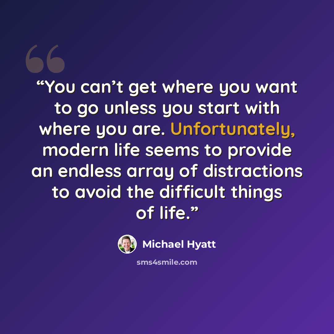 “You can’t get where you want to go unless you start with where you are. Unfortunately, modern life seems to provide an endless array of distractions to avoid the difficult things of life.” quote by Michael Hyatt