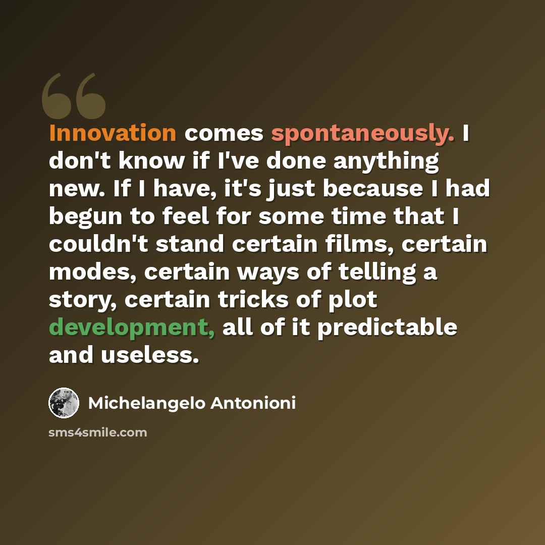 “Innovation comes spontaneously. I don't know if I've done anything new. If I have, it's just because I had begun to feel for some time that I couldn't stand certain films, certain modes, certain ways of telling a story, certain tricks of plot development, all of it predictable and useless.” quote by Michelangelo Antonioni