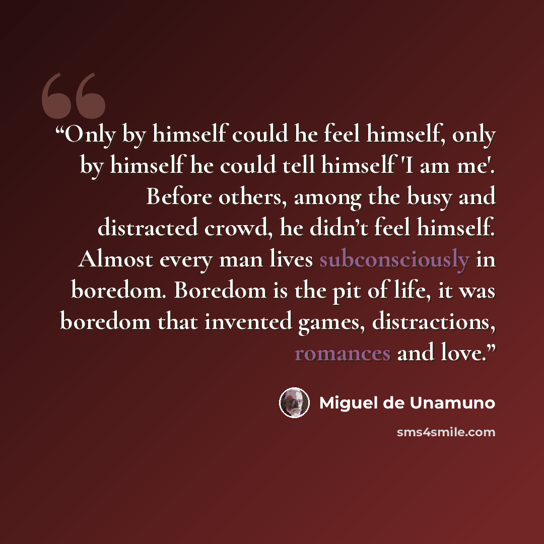 “Only by himself could he feel himself, only by himself he could tell himself 'I am me'. Before others, among the busy and distracted crowd, he didn’t feel himself. Almost every man lives subconsciously in boredom. Boredom is the pit of life, it was boredom that invented games, distractions…” quote by Miguel de Unamuno