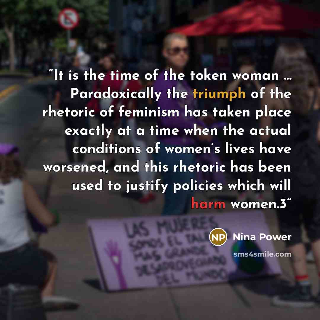 “It is the time of the token woman … Paradoxically the triumph of the rhetoric of feminism has taken place exactly at a time when the actual conditions of women’s lives have worsened, and this rhetoric has been used to justify policies which will harm women.3” quote by Nina Power