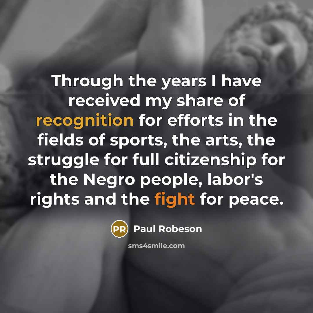 “Through the years I have received my share of recognition for efforts in the fields of sports, the arts, the struggle for full citizenship for the Negro people, labor's rights and the fight for peace.” quote by Paul Robeson