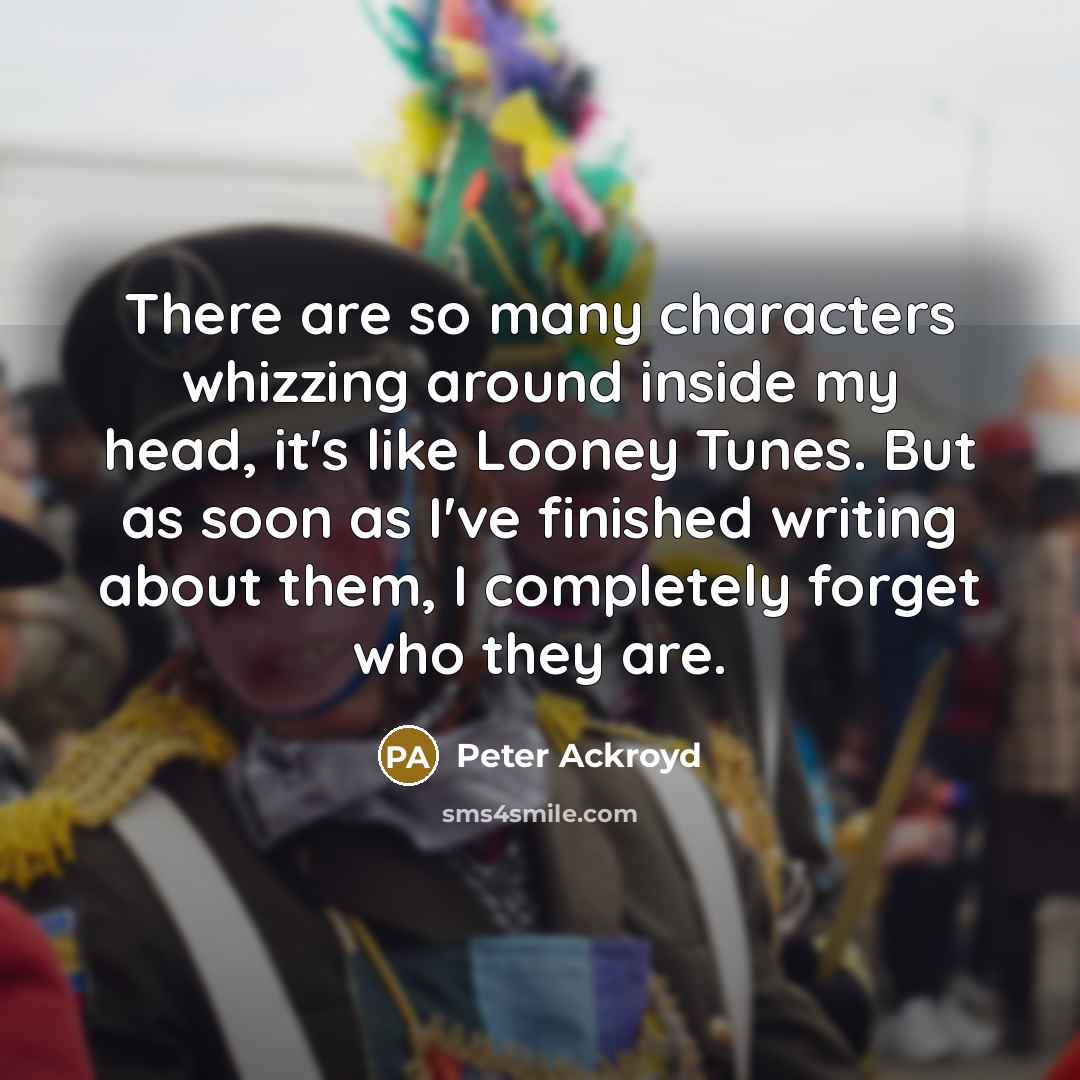 “There are so many characters whizzing around inside my head, it's like Looney Tunes. But as soon as I've finished writing about them, I completely forget who they are.” quote by Peter Ackroyd