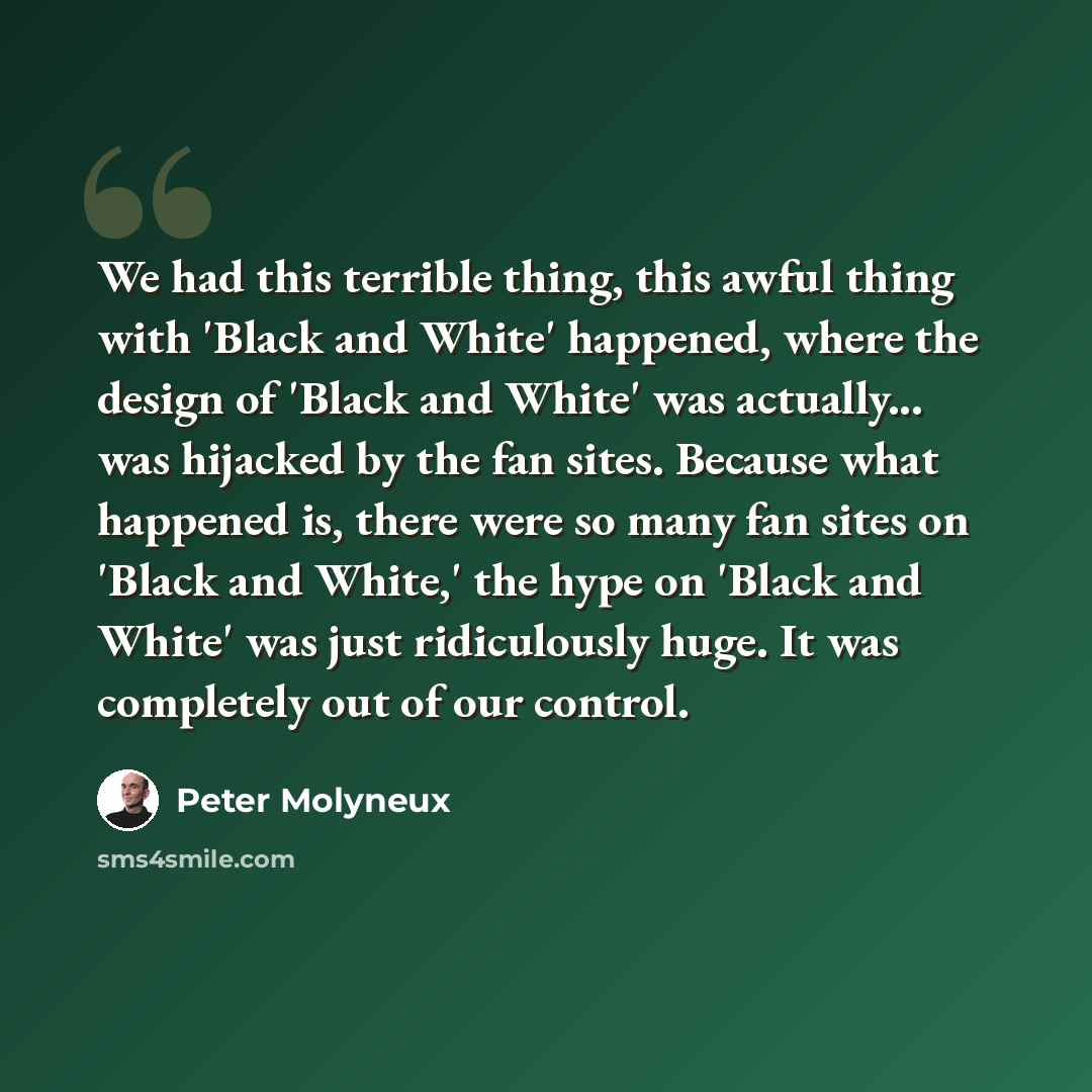 “We had this terrible thing, this awful thing with 'Black and White' happened, where the design of 'Black and White' was actually... was hijacked by the fan sites. Because what happened is, there were so many fan sites on 'Black and White,' the hype on 'Black and White' was just ridiculously huge…” quote by Peter Molyneux