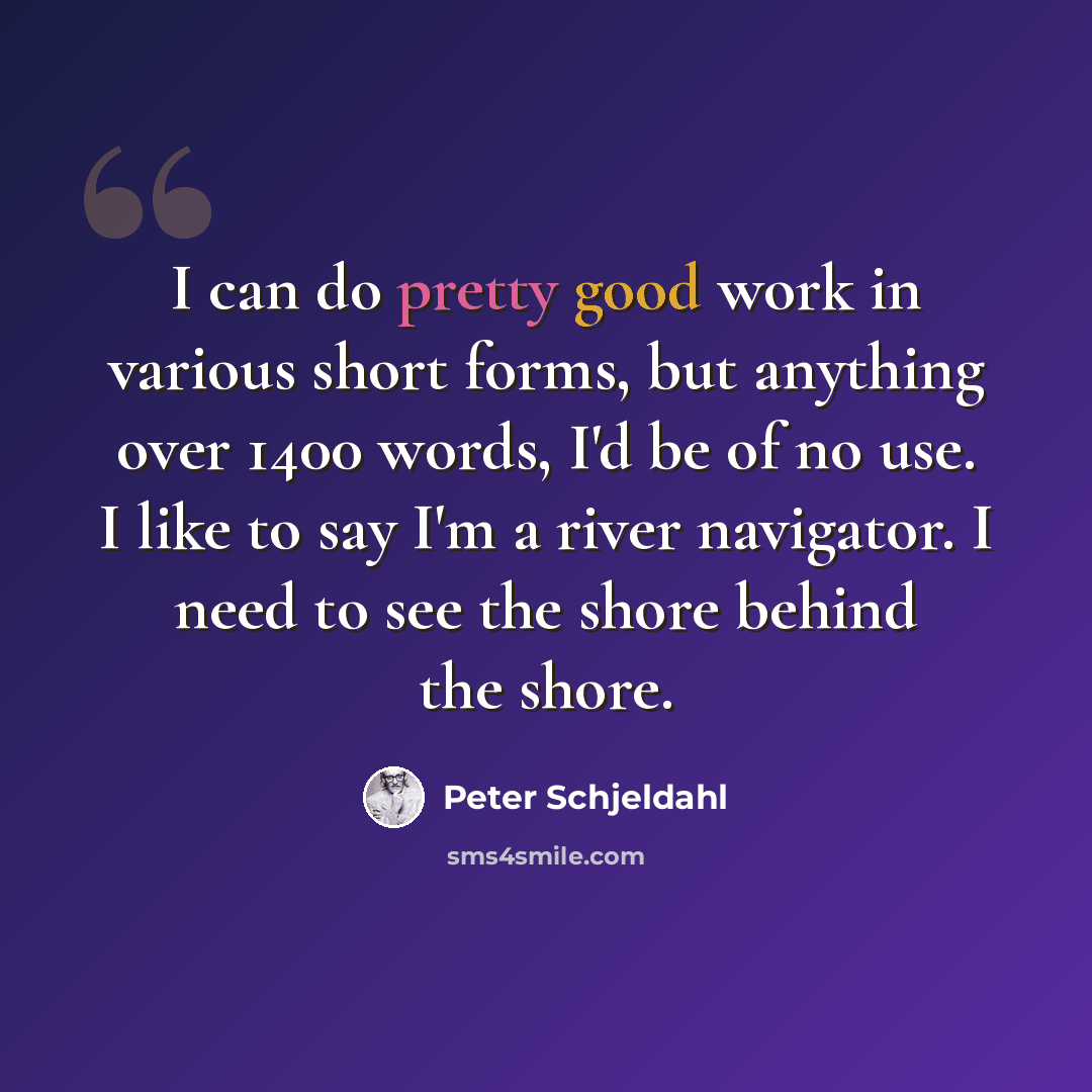 “I can do pretty good work in various short forms, but anything over 1400 words, I'd be of no use. I like to say I'm a river navigator. I need to see the shore behind the shore.” quote by Peter Schjeldahl
