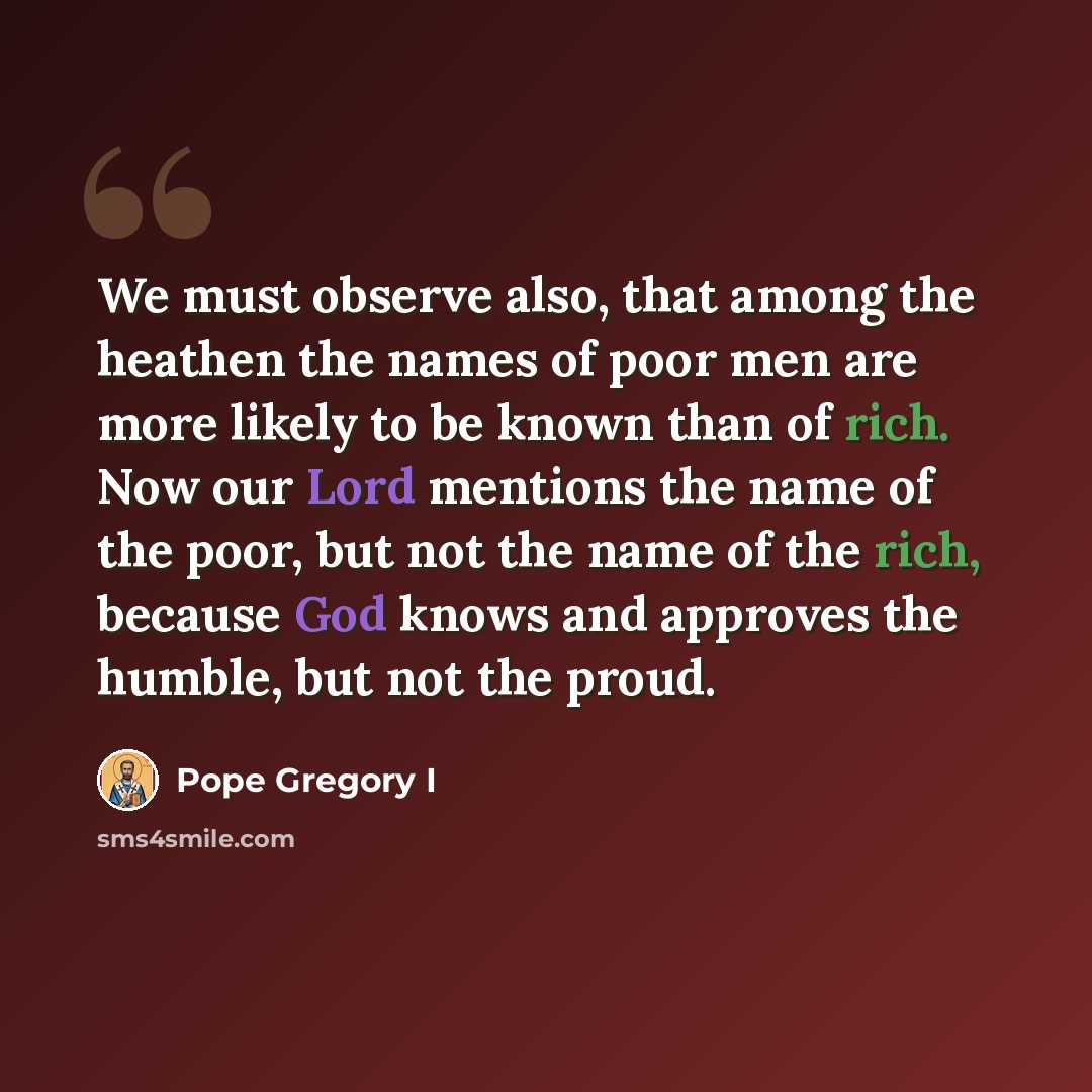 “We must observe also, that among the heathen the names of poor men are more likely to be known than of rich. Now our Lord mentions the name of the poor, but not the name of the rich, because God knows and approves the humble, but not the proud.” quote by Pope Gregory I