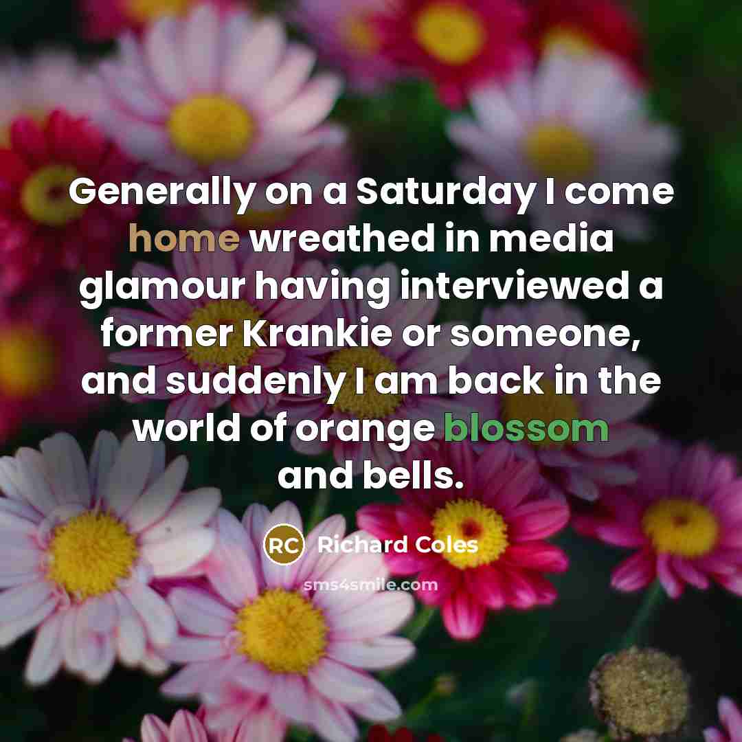 “Generally on a Saturday I come home wreathed in media glamour having interviewed a former Krankie or someone, and suddenly I am back in the world of orange blossom and bells.” quote by Richard Coles