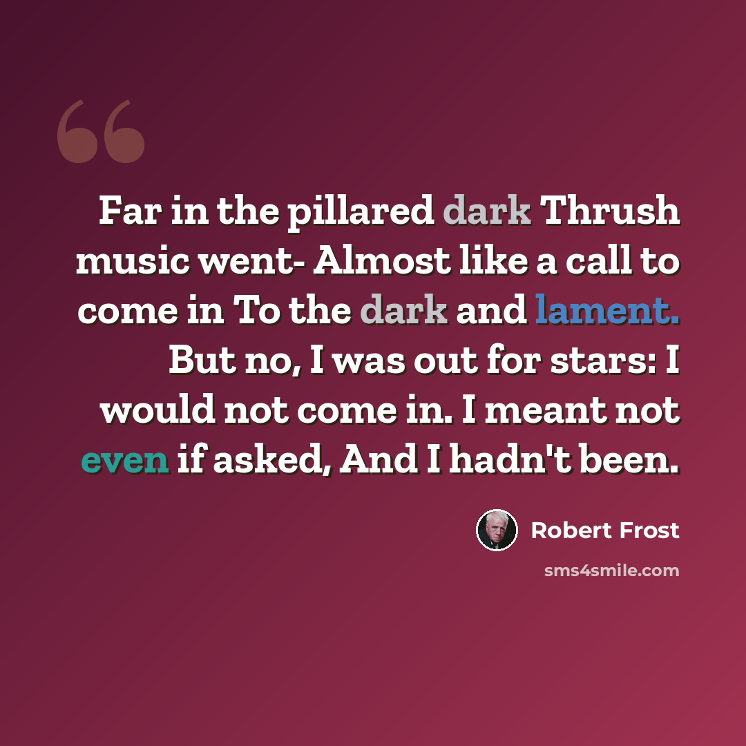 “Far in the pillared dark Thrush music went- Almost like a call to come in To the dark and lament. But no, I was out for stars: I would not come in. I meant not even if asked, And I hadn't been.” quote by Robert Frost