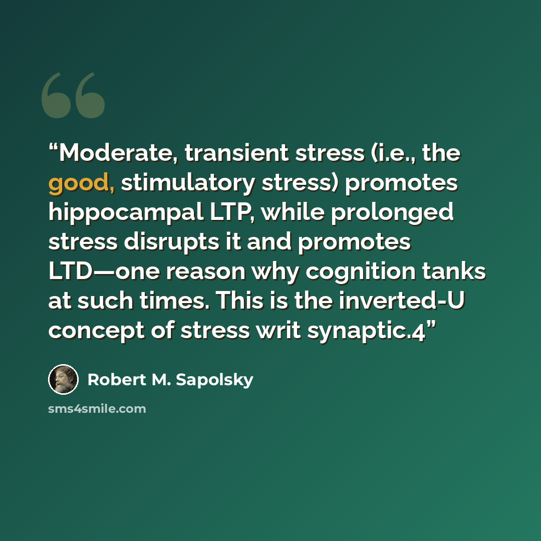 “Moderate, transient stress (i.e., the good, stimulatory stress) promotes hippocampal LTP, while prolonged stress disrupts it and promotes LTD—one reason why cognition tanks at such times. This is the inverted-U concept of stress writ synaptic.4” quote by Robert M. Sapolsky