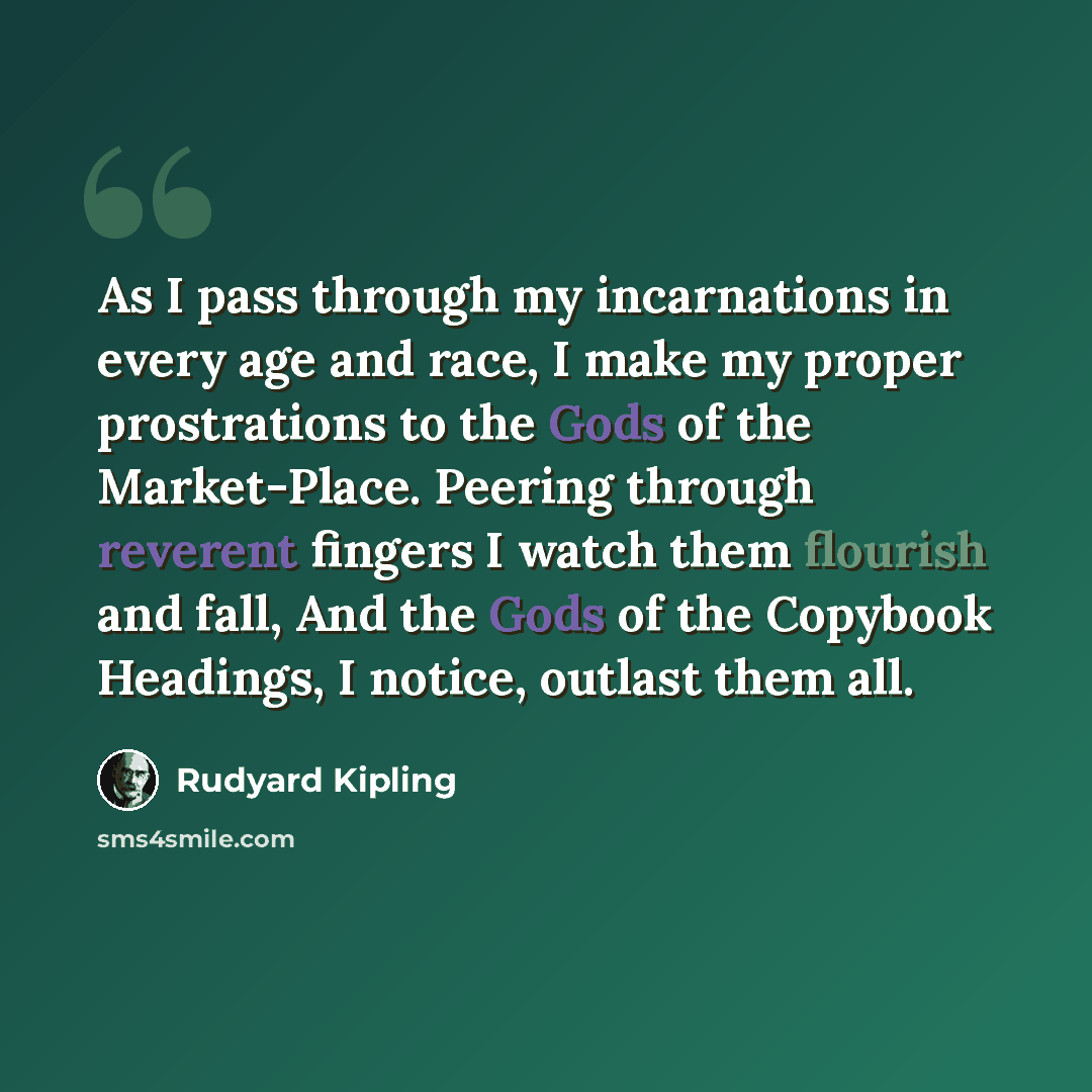 “As I pass through my incarnations in every age and race, I make my proper prostrations to the Gods of the Market-Place. Peering through reverent fingers I watch them flourish and fall, And the Gods of the Copybook Headings, I notice, outlast them all.” quote by Rudyard Kipling