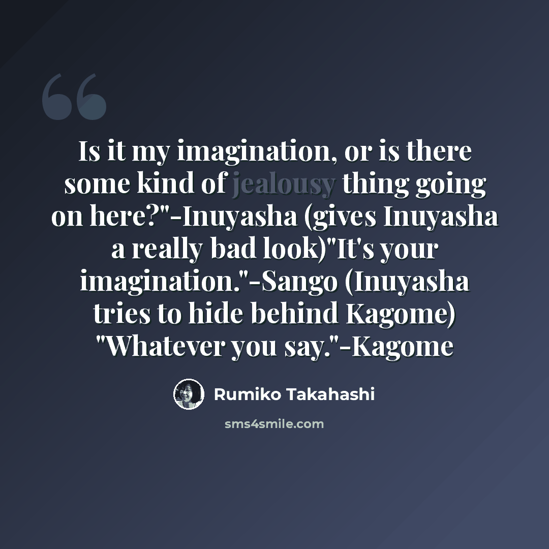 “Is it my imagination, or is there some kind of jealousy thing going on here?"-Inuyasha (gives Inuyasha a really bad look)"It's your imagination."-Sango (Inuyasha tries to hide behind Kagome) "Whatever you say."-Kagome” quote by Rumiko Takahashi