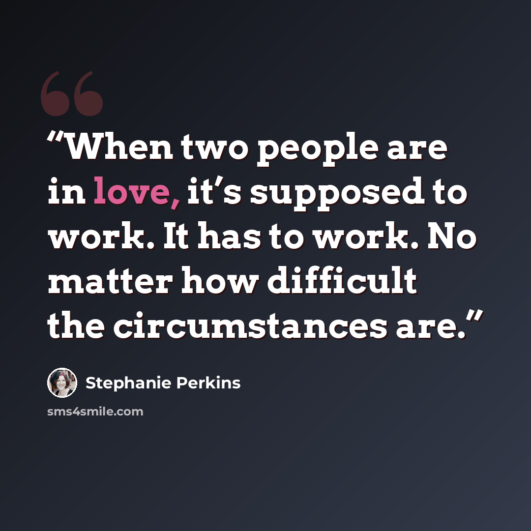 “When two people are in love, it’s supposed to work. It has to work. No matter how difficult the circumstances are.” quote by Stephanie Perkins