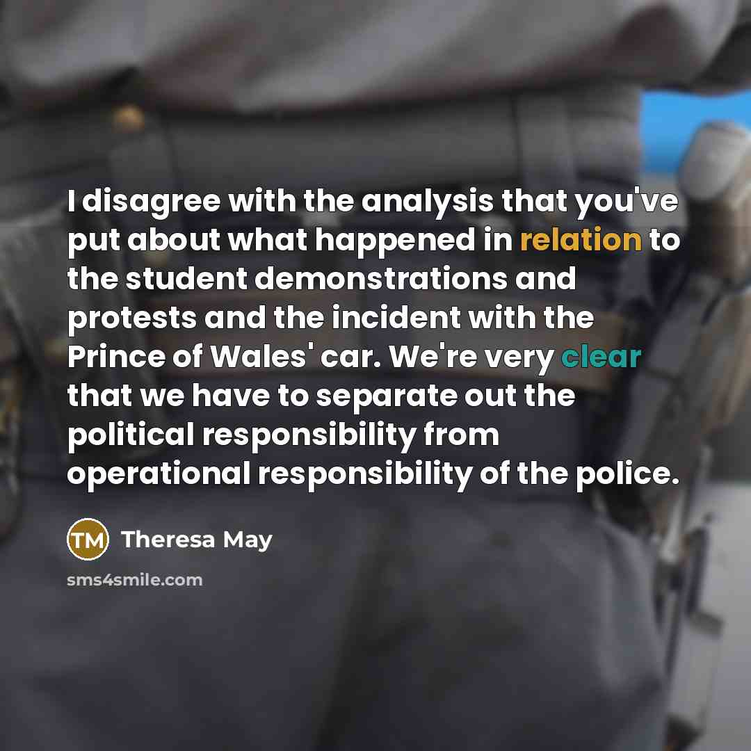 “I disagree with the analysis that you've put about what happened in relation to the student demonstrations and protests and the incident with the Prince of Wales' car. We're very clear that we have to separate out the political responsibility from operational responsibility of the police.” quote by Theresa May