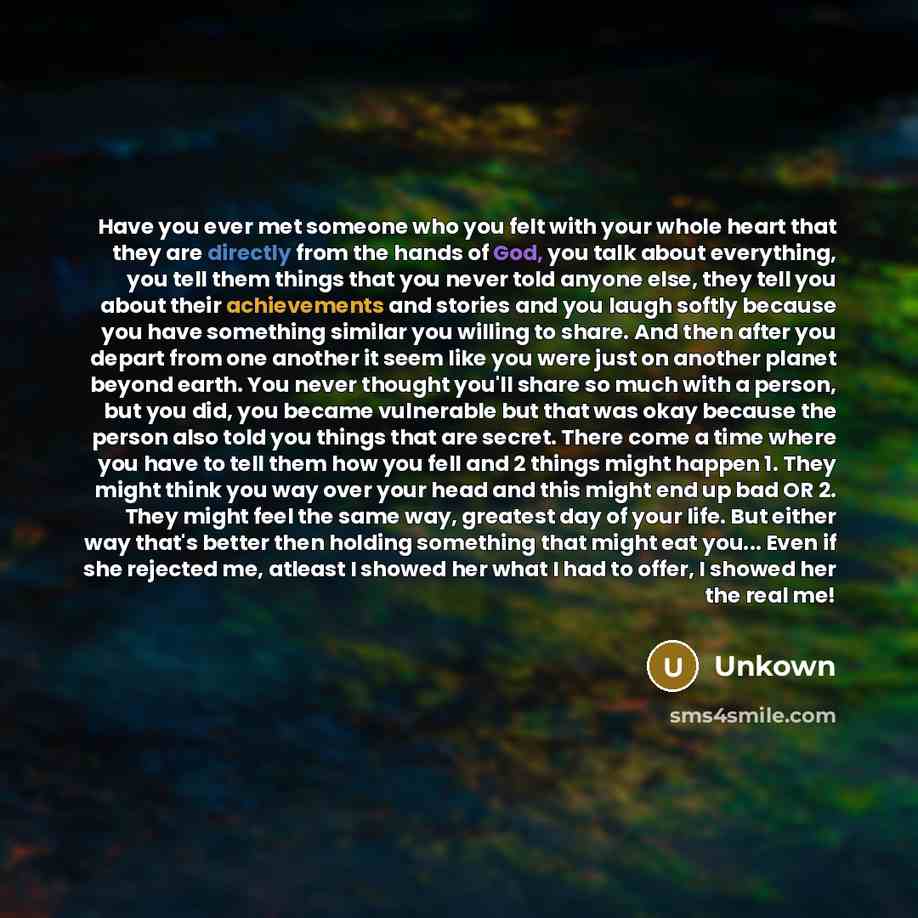 “Have you ever met someone who you felt with your whole heart that they are directly from the hands of God, you talk about everything, you tell them things that you never told anyone else, they tell you about their achievements and stories and you laugh softly because you have something similar you…” quote by Unkown