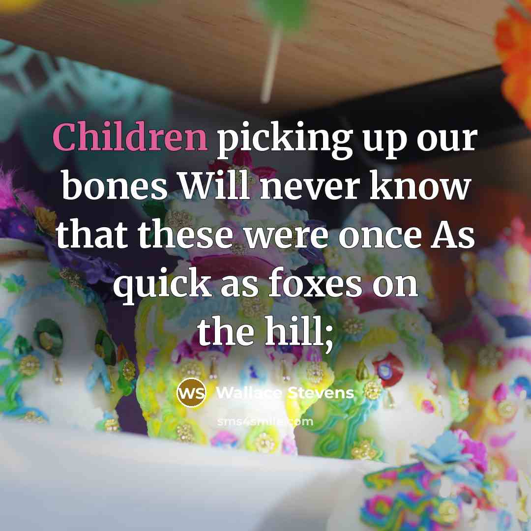 “Children picking up our bones Will never know that these were once As quick as foxes on the hill;” quote by Wallace Stevens