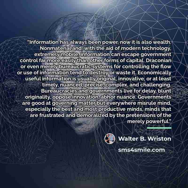 “Information has always been power, now it is also wealth. Nonmaterial and, with the aid of modern technology, extremely mobile, information can escape government control far more easily than other forms of capital. Draconian or even merely bureaucratic systems for controlling the flow or use of…” quote by Walter B. Wriston