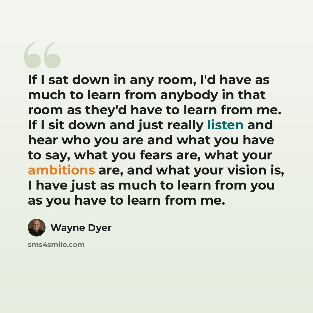 “If I sat down in any room, I'd have as much to learn from anybody in that room as they'd have to learn from me. If I sit down and just really listen and hear who you are and what you have to say, what you fears are, what your ambitions are, and what your vision is, I have just as much to learn…” quote by Wayne Dyer