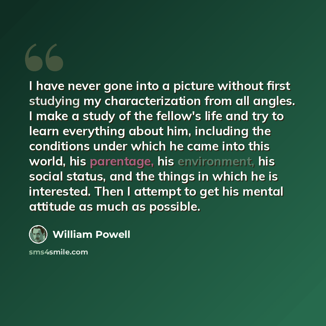 “I have never gone into a picture without first studying my characterization from all angles. I make a study of the fellow's life and try to learn everything about him, including the conditions under which he came into this world, his parentage, his environment, his social status, and the things in…” quote by William Powell