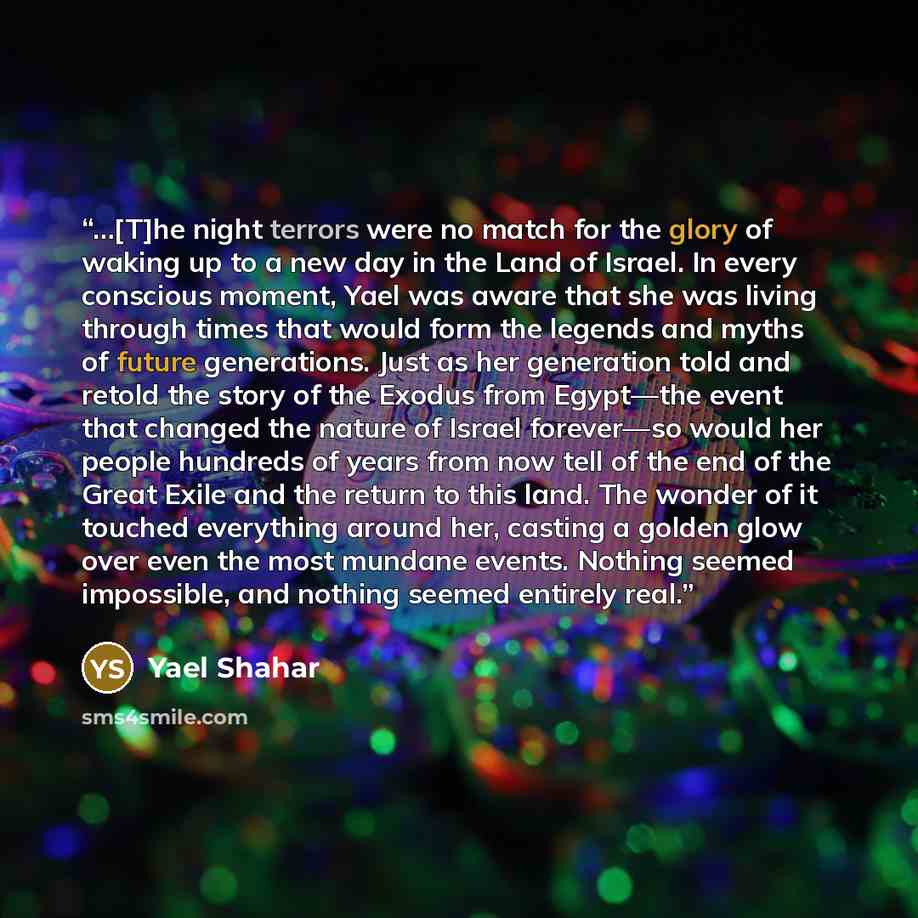 “…[T]he night terrors were no match for the glory of waking up to a new day in the Land of Israel. In every conscious moment, Yael was aware that she was living through times that would form the legends and myths of future generations. Just as her generation told and retold the story of the Exodus…” quote by Yael Shahar