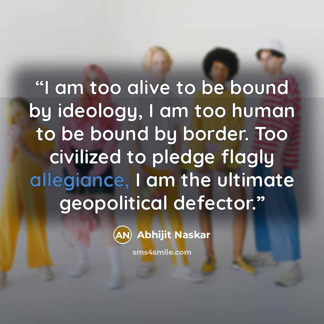“I am too alive to be bound by ideology, I am too human to be bound by border. Too civilized to pledge flagly allegiance, I am the ultimate geopolitical defector.” quote by Abhijit Naskar
